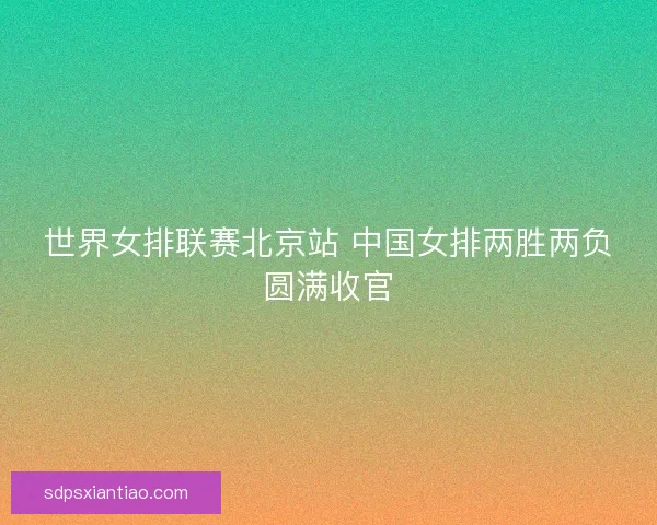 世界女排联赛北京站 中国女排两胜两负圆满收官