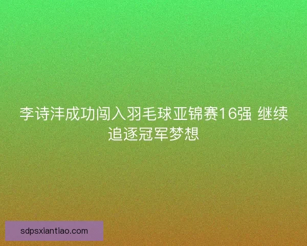 李诗沣成功闯入羽毛球亚锦赛16强 继续追逐冠军梦想