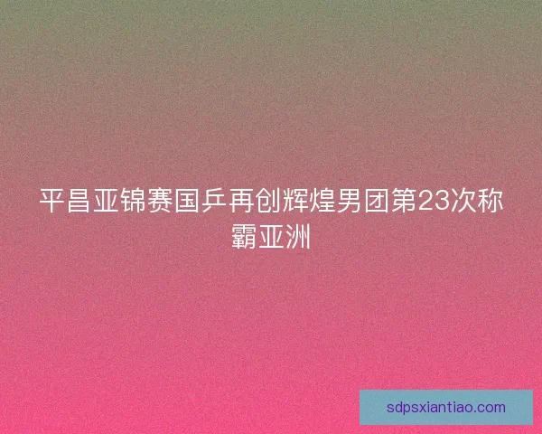 平昌亚锦赛国乒再创辉煌男团第23次称霸亚洲