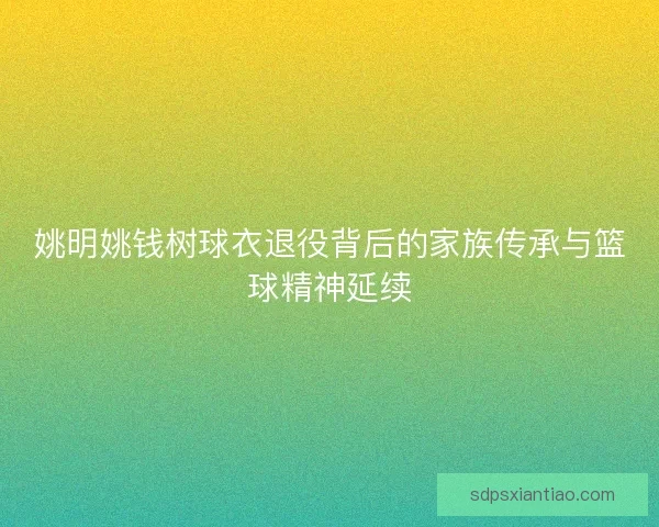 姚明姚钱树球衣退役背后的家族传承与篮球精神延续