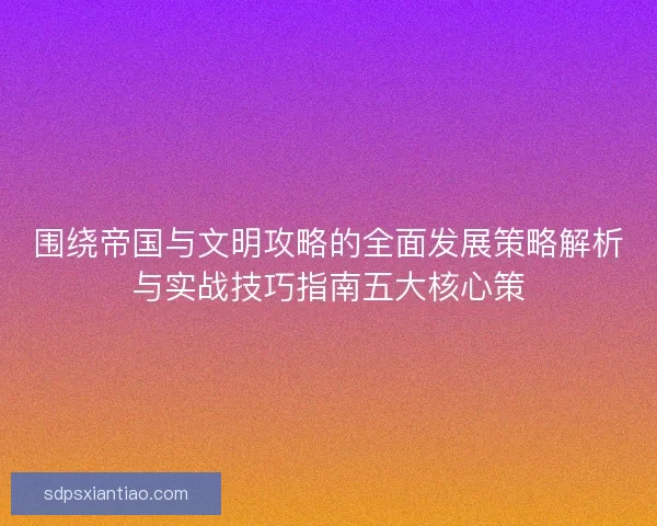 围绕帝国与文明攻略的全面发展策略解析与实战技巧指南五大核心策