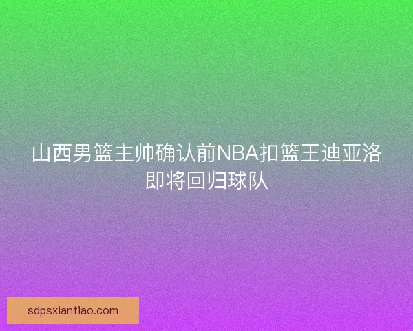 山西男篮主帅确认前NBA扣篮王迪亚洛即将回归球队