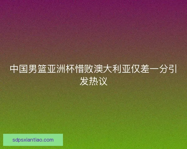 中国男篮亚洲杯惜败澳大利亚仅差一分引发热议