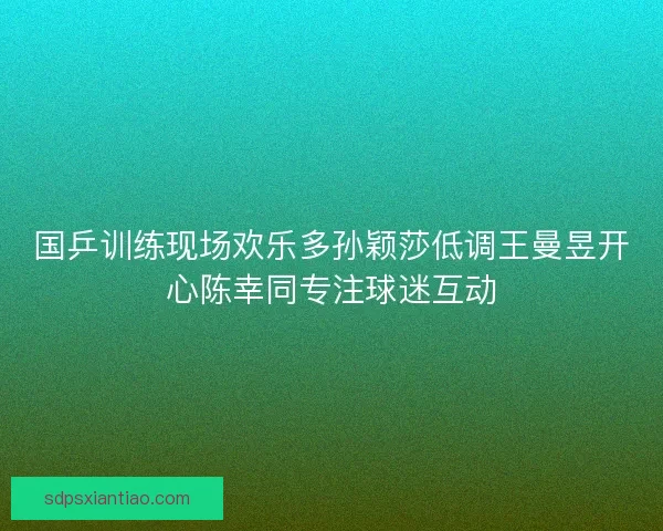 国乒训练现场欢乐多孙颖莎低调王曼昱开心陈幸同专注球迷互动