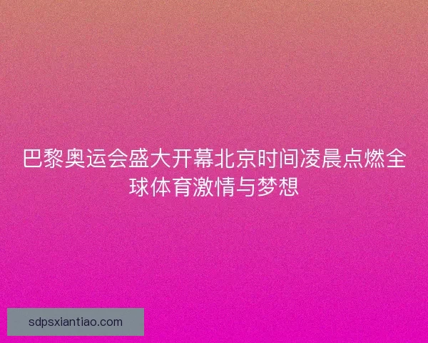 巴黎奥运会盛大开幕北京时间凌晨点燃全球体育激情与梦想