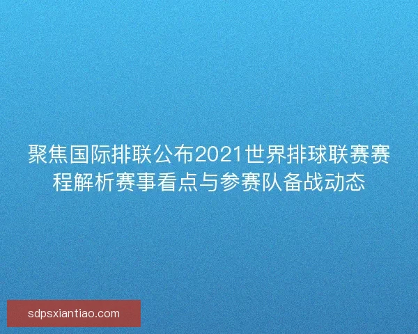 聚焦国际排联公布2021世界排球联赛赛程解析赛事看点与参赛队备战动态