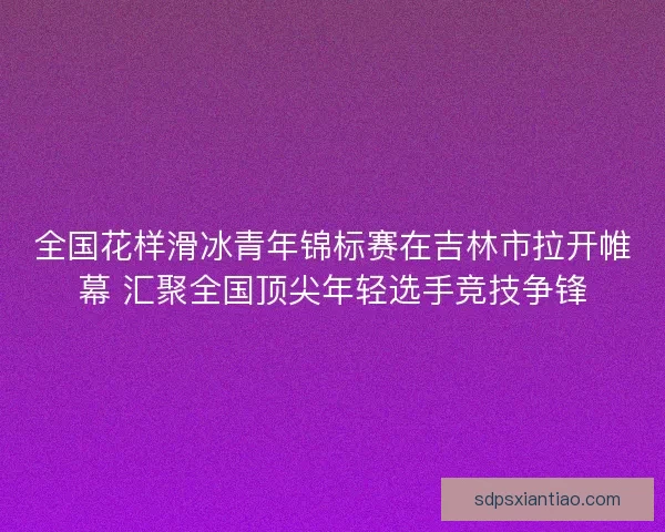 全国花样滑冰青年锦标赛在吉林市拉开帷幕 汇聚全国顶尖年轻选手竞技争锋