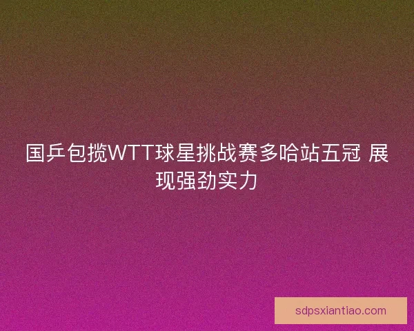 国乒包揽WTT球星挑战赛多哈站五冠 展现强劲实力
