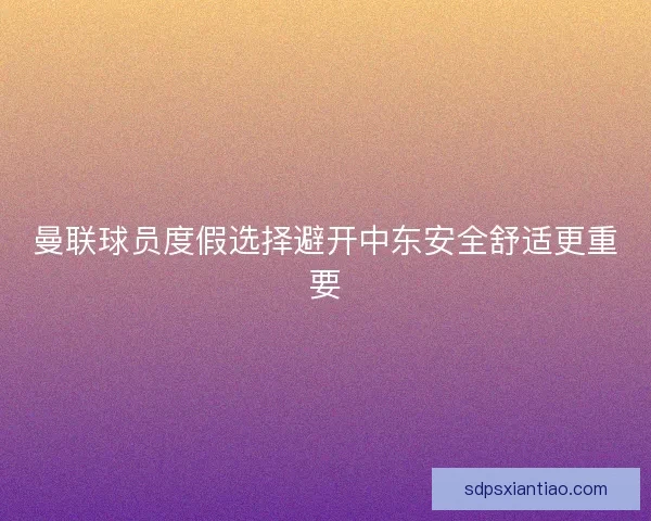 曼联球员度假选择避开中东安全舒适更重要