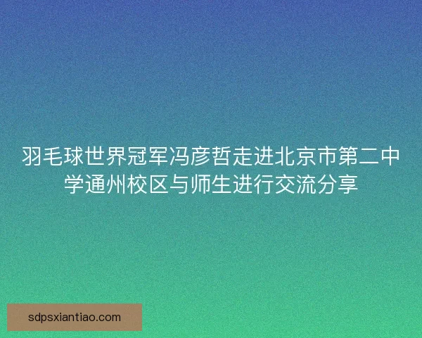 羽毛球世界冠军冯彦哲走进北京市第二中学通州校区与师生进行交流分享
