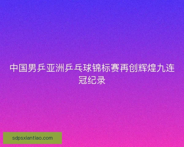 中国男乒亚洲乒乓球锦标赛再创辉煌九连冠纪录