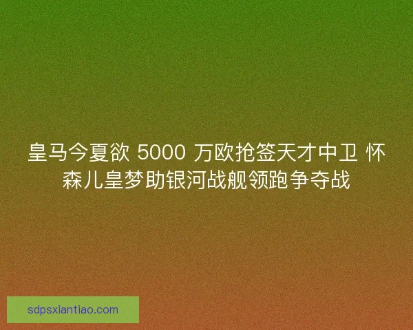 皇马今夏欲 5000 万欧抢签天才中卫 怀森儿皇梦助银河战舰领跑争夺战